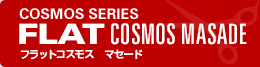 COSMOS SERIES FLAT COSMOS MASADE フラットコスモス　マセード