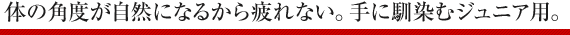 体の角度が自然になるから疲れない。手に馴染むジュニア用。