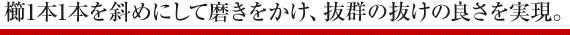 櫛1本1本を斜めにして磨きをかけ、抜群の抜けの良さを実現。