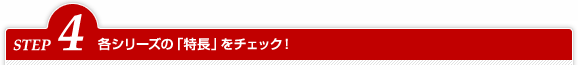 STEP4 各シリーズの「特長」をチェック!